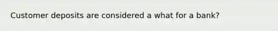 Customer deposits are considered a what for a bank?