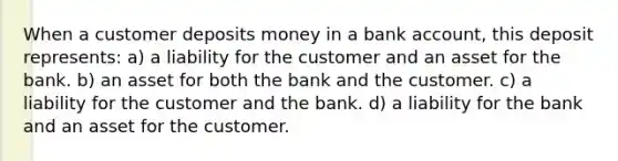 When a customer deposits money in a bank account, this deposit represents: a) a liability for the customer and an asset for the bank. b) an asset for both the bank and the customer. c) a liability for the customer and the bank. d) a liability for the bank and an asset for the customer.