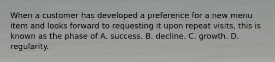 When a customer has developed a preference for a new menu item and looks forward to requesting it upon repeat visits, this is known as the phase of A. success. B. decline. C. growth. D. regularity.