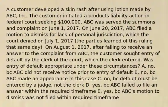 A customer developed a skin rash after using lotion made by ABC, Inc. The customer initiated a products liability action in federal court seeking 100,000. ABC was served the summons and complaint on June 1, 2017. On June 20, 2017, ABC filed a motion to dismiss for lack of personal jurisdiction, which the court denied on July 1, 2017 (the parties learned of this ruling that same day). On August 1, 2017, after failing to receive an answer to the complaint from ABC, the customer sought entry of default by the clerk of the court, which the clerk entered. Was entry of default appropriate under these circumstances? A. no, bc ABC did not receive notice prior to entry of default B. no, bc ABC made an appearance in this case C. no, bc default must be entered by a judge, not the clerk D. yes, bc ABC failed to file an answer within the required timeframe E. yes, bc ABC's motion to dismiss was not filed within required timeframe