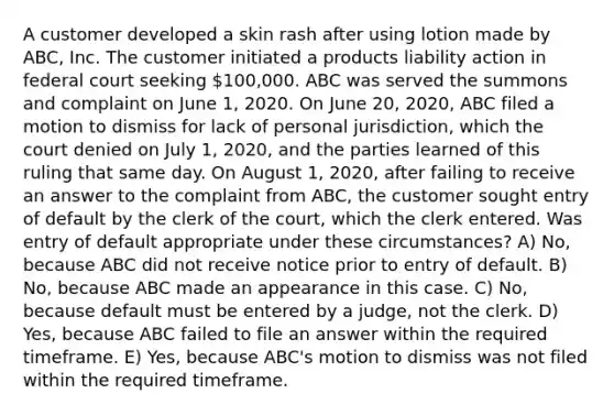 A customer developed a skin rash after using lotion made by ABC, Inc. The customer initiated a products liability action in federal court seeking 100,000. ABC was served the summons and complaint on June 1, 2020. On June 20, 2020, ABC filed a motion to dismiss for lack of personal jurisdiction, which the court denied on July 1, 2020, and the parties learned of this ruling that same day. On August 1, 2020, after failing to receive an answer to the complaint from ABC, the customer sought entry of default by the clerk of the court, which the clerk entered. Was entry of default appropriate under these circumstances? A) No, because ABC did not receive notice prior to entry of default. B) No, because ABC made an appearance in this case. C) No, because default must be entered by a judge, not the clerk. D) Yes, because ABC failed to file an answer within the required timeframe. E) Yes, because ABC's motion to dismiss was not filed within the required timeframe.