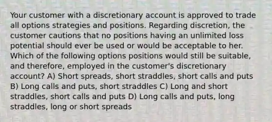 Your customer with a discretionary account is approved to trade all options strategies and positions. Regarding discretion, the customer cautions that no positions having an unlimited loss potential should ever be used or would be acceptable to her. Which of the following options positions would still be suitable, and therefore, employed in the customer's discretionary account? A) Short spreads, short straddles, short calls and puts B) Long calls and puts, short straddles C) Long and short straddles, short calls and puts D) Long calls and puts, long straddles, long or short spreads