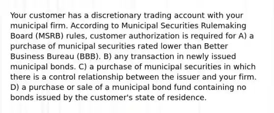 Your customer has a discretionary trading account with your municipal firm. According to Municipal Securities Rulemaking Board (MSRB) rules, customer authorization is required for A) a purchase of municipal securities rated lower than Better Business Bureau (BBB). B) any transaction in newly issued municipal bonds. C) a purchase of municipal securities in which there is a control relationship between the issuer and your firm. D) a purchase or sale of a municipal bond fund containing no bonds issued by the customer's state of residence.