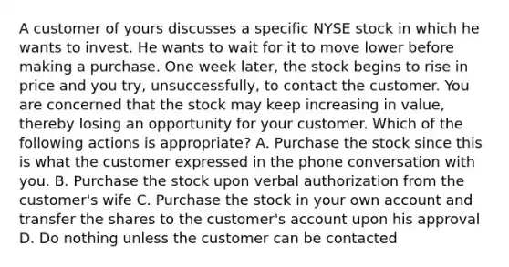 A customer of yours discusses a specific NYSE stock in which he wants to invest. He wants to wait for it to move lower before making a purchase. One week later, the stock begins to rise in price and you try, unsuccessfully, to contact the customer. You are concerned that the stock may keep increasing in value, thereby losing an opportunity for your customer. Which of the following actions is appropriate? A. Purchase the stock since this is what the customer expressed in the phone conversation with you. B. Purchase the stock upon verbal authorization from the customer's wife C. Purchase the stock in your own account and transfer the shares to the customer's account upon his approval D. Do nothing unless the customer can be contacted