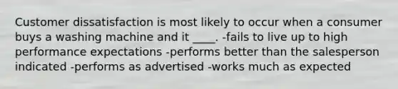 Customer dissatisfaction is most likely to occur when a consumer buys a washing machine and it ____. -fails to live up to high performance expectations -performs better than the salesperson indicated -performs as advertised -works much as expected