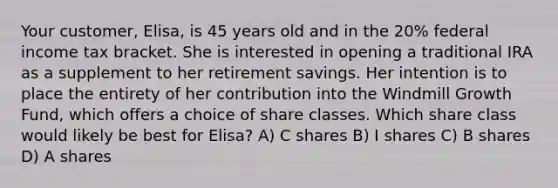 Your customer, Elisa, is 45 years old and in the 20% federal income tax bracket. She is interested in opening a traditional IRA as a supplement to her retirement savings. Her intention is to place the entirety of her contribution into the Windmill Growth Fund, which offers a choice of share classes. Which share class would likely be best for Elisa? A) C shares B) I shares C) B shares D) A shares