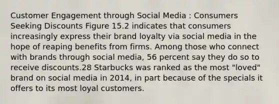 Customer Engagement through Social Media : Consumers Seeking Discounts Figure 15.2 indicates that consumers increasingly express their brand loyalty via social media in the hope of reaping benefits from firms. Among those who connect with brands through social media, 56 percent say they do so to receive discounts.28 Starbucks was ranked as the most "loved" brand on social media in 2014, in part because of the specials it offers to its most loyal customers.