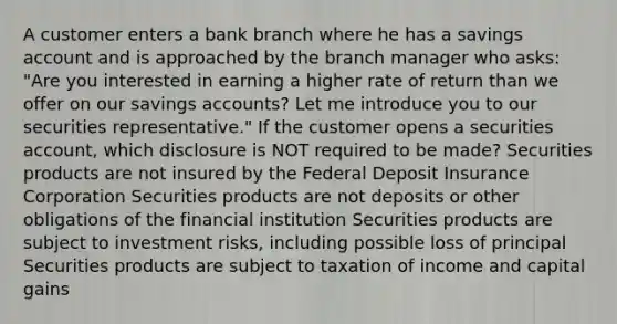 A customer enters a bank branch where he has a savings account and is approached by the branch manager who asks: "Are you interested in earning a higher rate of return than we offer on our savings accounts? Let me introduce you to our securities representative." If the customer opens a securities account, which disclosure is NOT required to be made? Securities products are not insured by the Federal Deposit Insurance Corporation Securities products are not deposits or other obligations of the financial institution Securities products are subject to investment risks, including possible loss of principal Securities products are subject to taxation of income and capital gains