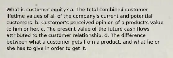 What is customer equity? a. The total combined customer lifetime values of all of the company's current and potential customers. b. Customer's perceived opinion of a product's value to him or her. c. The present value of the future cash flows attributed to the customer relationship. d. The difference between what a customer gets from a product, and what he or she has to give in order to get it.