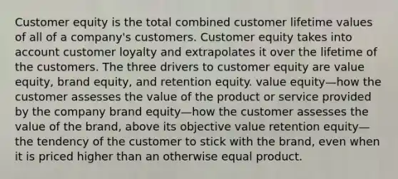 Customer equity is the total combined customer lifetime values of all of a company's customers. Customer equity takes into account customer loyalty and extrapolates it over the lifetime of the customers. The three drivers to customer equity are value equity, brand equity, and retention equity. value equity—how the customer assesses the value of the product or service provided by the company brand equity—how the customer assesses the value of the brand, above its objective value retention equity—the tendency of the customer to stick with the brand, even when it is priced higher than an otherwise equal product.