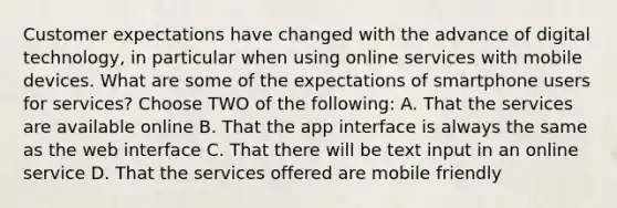 Customer expectations have changed with the advance of digital technology, in particular when using online services with mobile devices. What are some of the expectations of smartphone users for services? Choose TWO of the following: A. That the services are available online B. That the app interface is always the same as the web interface C. That there will be text input in an online service D. That the services offered are mobile friendly