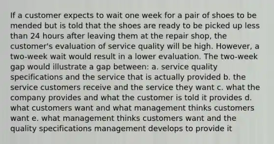 If a customer expects to wait one week for a pair of shoes to be mended but is told that the shoes are ready to be picked up less than 24 hours after leaving them at the repair shop, the customer's evaluation of service quality will be high. However, a two-week wait would result in a lower evaluation. The two-week gap would illustrate a gap between: a. service quality specifications and the service that is actually provided b. the service customers receive and the service they want c. what the company provides and what the customer is told it provides d. what customers want and what management thinks customers want e. what management thinks customers want and the quality specifications management develops to provide it