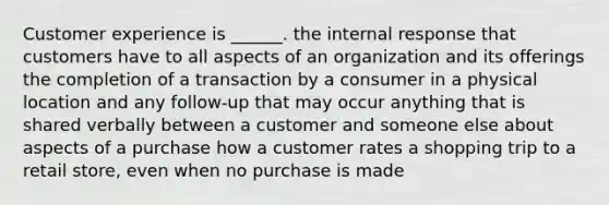 Customer experience is ______. the internal response that customers have to all aspects of an organization and its offerings the completion of a transaction by a consumer in a physical location and any follow-up that may occur anything that is shared verbally between a customer and someone else about aspects of a purchase how a customer rates a shopping trip to a retail store, even when no purchase is made