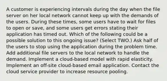 A customer is experiencing intervals during the day when the file server on her local network cannot keep up with the demands of the users. During these times, some users have to wait for files to open or save, and some users get errors stating their application has timed out. Which of the following could be a possible solution to this ongoing issue? (Select TWO.) Ask half of the users to stop using the application during the problem time. Add additional file servers to the local network to handle the demand. Implement a cloud-based model with rapid elasticity. Implement an off-site cloud-based email application. Contact the cloud service provider to increase resource pooling.