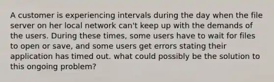 A customer is experiencing intervals during the day when the file server on her local network can't keep up with the demands of the users. During these times, some users have to wait for files to open or save, and some users get errors stating their application has timed out. what could possibly be the solution to this ongoing problem?