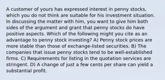 A customer of yours has expressed interest in penny stocks, which you do not think are suitable for his investment situation. In discussing the matter with him, you want to give him both sides of the argument and grant that penny stocks do have positive aspects. Which of the following might you cite as an advantage to penny stock investing? A) Penny stock prices are more stable than those of exchange-listed securities. B) The companies that issue penny stocks tend to be well-established firms. C) Requirements for listing in the quotation services are stringent. D) A change of just a few cents per share can yield a substantial profit.