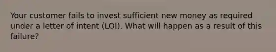 Your customer fails to invest sufficient new money as required under a letter of intent (LOI). What will happen as a result of this failure?