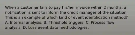 When a customer fails to pay his/her invoice within 2 months, a notification is sent to inform the credit manager of the situation. This is an example of which kind of event identification method? A. Internal analysis. B. Threshold triggers. C. Process flow analysis. D. Loss event data methodologies.