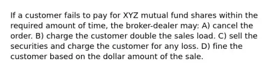 If a customer fails to pay for XYZ mutual fund shares within the required amount of time, the broker-dealer may: A) cancel the order. B) charge the customer double the sales load. C) sell the securities and charge the customer for any loss. D) fine the customer based on the dollar amount of the sale.