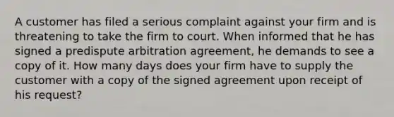 A customer has filed a serious complaint against your firm and is threatening to take the firm to court. When informed that he has signed a predispute arbitration agreement, he demands to see a copy of it. How many days does your firm have to supply the customer with a copy of the signed agreement upon receipt of his request?