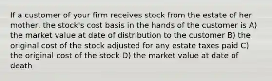 If a customer of your firm receives stock from the estate of her mother, the stock's cost basis in the hands of the customer is A) the market value at date of distribution to the customer B) the original cost of the stock adjusted for any estate taxes paid C) the original cost of the stock D) the market value at date of death