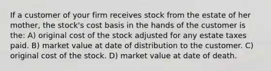 If a customer of your firm receives stock from the estate of her mother, the stock's cost basis in the hands of the customer is the: A) original cost of the stock adjusted for any estate taxes paid. B) market value at date of distribution to the customer. C) original cost of the stock. D) market value at date of death.