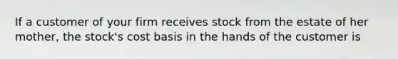 If a customer of your firm receives stock from the estate of her mother, the stock's cost basis in the hands of the customer is