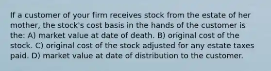 If a customer of your firm receives stock from the estate of her mother, the stock's cost basis in the hands of the customer is the: A) market value at date of death. B) original cost of the stock. C) original cost of the stock adjusted for any estate taxes paid. D) market value at date of distribution to the customer.