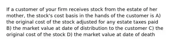 If a customer of your firm receives stock from the estate of her mother, the stock's cost basis in the hands of the customer is A) the original cost of the stock adjusted for any estate taxes paid B) the market value at date of distribution to the customer C) the original cost of the stock D) the market value at date of death