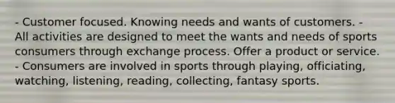 - Customer focused. Knowing needs and wants of customers. - All activities are designed to meet the wants and needs of sports consumers through exchange process. Offer a product or service. - Consumers are involved in sports through playing, officiating, watching, listening, reading, collecting, fantasy sports.