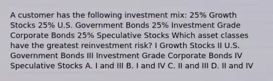 A customer has the following investment mix: 25% Growth Stocks 25% U.S. Government Bonds 25% Investment Grade Corporate Bonds 25% Speculative Stocks Which asset classes have the greatest reinvestment risk? I Growth Stocks II U.S. Government Bonds III Investment Grade Corporate Bonds IV Speculative Stocks A. I and III B. I and IV C. II and III D. II and IV