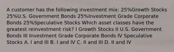 A customer has the following investment mix: 25%Growth Stocks 25%U.S. Government Bonds 25%Investment Grade Corporate Bonds 25%Speculative Stocks Which asset classes have the greatest reinvestment risk? I Growth Stocks II U.S. Government Bonds III Investment Grade Corporate Bonds IV Speculative Stocks A. I and III B. I and IV C. II and III D. II and IV