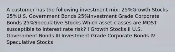 A customer has the following investment mix: 25%Growth Stocks 25%U.S. Government Bonds 25%Investment Grade Corporate Bonds 25%Speculative Stocks Which asset classes are MOST susceptible to interest rate risk? I Growth Stocks II U.S. Government Bonds III Investment Grade Corporate Bonds IV Speculative Stocks