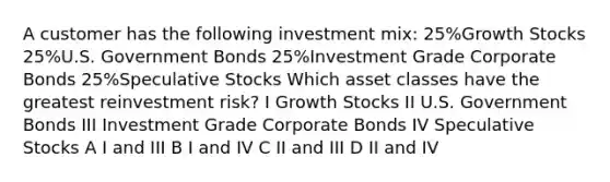 A customer has the following investment mix: 25%Growth Stocks 25%U.S. Government Bonds 25%Investment Grade Corporate Bonds 25%Speculative Stocks Which asset classes have the greatest reinvestment risk? I Growth Stocks II U.S. Government Bonds III Investment Grade Corporate Bonds IV Speculative Stocks A I and III B I and IV C II and III D II and IV