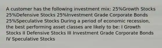 A customer has the following investment mix: 25%Growth Stocks 25%Defensive Stocks 25%Investment Grade Corporate Bonds 25%Speculative Stocks During a period of economic recession, the best performing asset classes are likely to be: I Growth Stocks II Defensive Stocks III Investment Grade Corporate Bonds IV Speculative Stocks