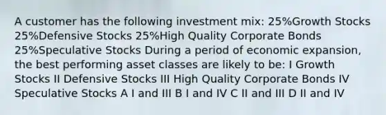 A customer has the following investment mix: 25%Growth Stocks 25%Defensive Stocks 25%High Quality Corporate Bonds 25%Speculative Stocks During a period of economic expansion, the best performing asset classes are likely to be: I Growth Stocks II Defensive Stocks III High Quality Corporate Bonds IV Speculative Stocks A I and III B I and IV C II and III D II and IV