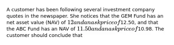 A customer has been following several investment company quotes in the newspaper. She notices that the GEM Fund has an net asset value (NAV) of 12 and an ask price of12.50, and that the ABC Fund has an NAV of 11.50 and an ask price of10.98. The customer should conclude that