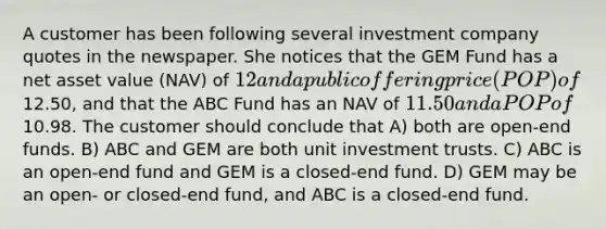 A customer has been following several investment company quotes in the newspaper. She notices that the GEM Fund has a net asset value (NAV) of 12 and a public offering price (POP) of12.50, and that the ABC Fund has an NAV of 11.50 and a POP of10.98. The customer should conclude that A) both are open-end funds. B) ABC and GEM are both unit investment trusts. C) ABC is an open-end fund and GEM is a closed-end fund. D) GEM may be an open- or closed-end fund, and ABC is a closed-end fund.