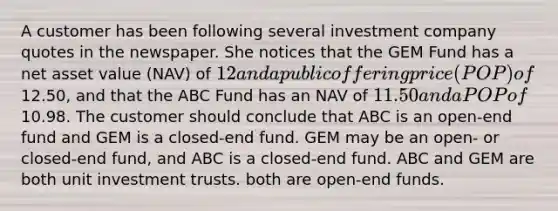 A customer has been following several investment company quotes in the newspaper. She notices that the GEM Fund has a net asset value (NAV) of 12 and a public offering price (POP) of12.50, and that the ABC Fund has an NAV of 11.50 and a POP of10.98. The customer should conclude that ABC is an open-end fund and GEM is a closed-end fund. GEM may be an open- or closed-end fund, and ABC is a closed-end fund. ABC and GEM are both unit investment trusts. both are open-end funds.