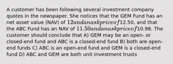 A customer has been following several investment company quotes in the newspaper. She notices that the GEM Fund has an net asset value (NAV) of 12 and an ask price of12.50, and that the ABC Fund has an NAV of 11.50 and an ask price of10.98. The customer should conclude that A) GEM may be an open- or closed-end fund and ABC is a closed-end fund B) both are open-end funds C) ABC is an open-end fund and GEM is a closed-end fund D) ABC and GEM are both unit investment trusts