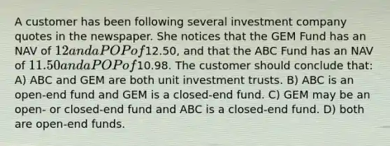 A customer has been following several investment company quotes in the newspaper. She notices that the GEM Fund has an NAV of 12 and a POP of12.50, and that the ABC Fund has an NAV of 11.50 and a POP of10.98. The customer should conclude that: A) ABC and GEM are both unit investment trusts. B) ABC is an open-end fund and GEM is a closed-end fund. C) GEM may be an open- or closed-end fund and ABC is a closed-end fund. D) both are open-end funds.