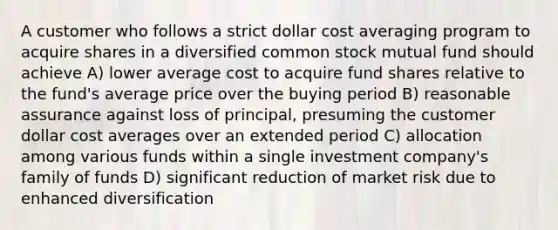 A customer who follows a strict dollar cost averaging program to acquire shares in a diversified common stock mutual fund should achieve A) lower average cost to acquire fund shares relative to the fund's average price over the buying period B) reasonable assurance against loss of principal, presuming the customer dollar cost averages over an extended period C) allocation among various funds within a single investment company's family of funds D) significant reduction of market risk due to enhanced diversification