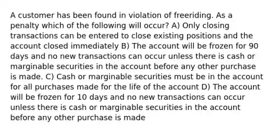 A customer has been found in violation of freeriding. As a penalty which of the following will occur? A) Only closing transactions can be entered to close existing positions and the account closed immediately B) The account will be frozen for 90 days and no new transactions can occur unless there is cash or marginable securities in the account before any other purchase is made. C) Cash or marginable securities must be in the account for all purchases made for the life of the account D) The account will be frozen for 10 days and no new transactions can occur unless there is cash or marginable securities in the account before any other purchase is made