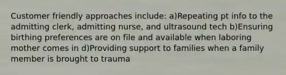 Customer friendly approaches include: a)Repeating pt info to the admitting clerk, admitting nurse, and ultrasound tech b)Ensuring birthing preferences are on file and available when laboring mother comes in d)Providing support to families when a family member is brought to trauma