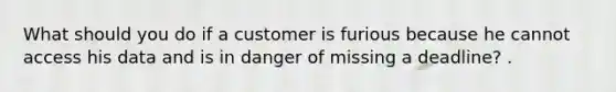 What should you do if a customer is furious because he cannot access his data and is in danger of missing a deadline? .