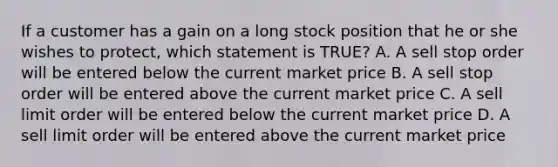 If a customer has a gain on a long stock position that he or she wishes to protect, which statement is TRUE? A. A sell stop order will be entered below the current market price B. A sell stop order will be entered above the current market price C. A sell limit order will be entered below the current market price D. A sell limit order will be entered above the current market price