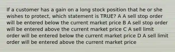 If a customer has a gain on a long stock position that he or she wishes to protect, which statement is TRUE? A A sell stop order will be entered below the current market price B A sell stop order will be entered above the current market price C A sell limit order will be entered below the current market price D A sell limit order will be entered above the current market price