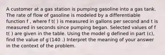 A customer at a gas station is pumping gasoline into a gas tank. The rate of flow of gasoline is modeled by a differentiable function f , where f t( ) is measured in gallons per second and t is measured in seconds since pumping began. Selected values of f t( ) are given in the table. Using the model g defined in part (c), find the value of g′(140 .) Interpret the meaning of your answer in the context of the problem.