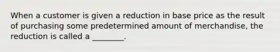 When a customer is given a reduction in base price as the result of purchasing some predetermined amount of merchandise, the reduction is called a ________.