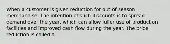 When a customer is given reduction for out-of-season merchandise. The intention of such discounts is to spread demand over the year, which can allow fuller use of production facilities and improved cash flow during the year. The price reduction is called a: